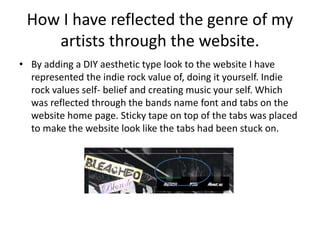 How I have reflected the genre of my
artists through the website.
• By adding a DIY aesthetic type look to the website I have
represented the indie rock value of, doing it yourself. Indie
rock values self- belief and creating music your self. Which
was reflected through the bands name font and tabs on the
website home page. Sticky tape on top of the tabs was placed
to make the website look like the tabs had been stuck on.
 
