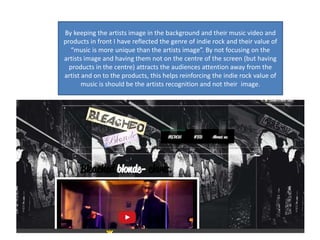 By keeping the artists image in the background and their music video and
products in front I have reflected the genre of indie rock and their value of
“music is more unique than the artists image”. By not focusing on the
artists image and having them not on the centre of the screen (but having
products in the centre) attracts the audiences attention away from the
artist and on to the products, this helps reinforcing the indie rock value of
music is should be the artists recognition and not their image.
 