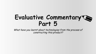 Evaluative Commentary
        Part 5
What have you learnt about technologies from the process of
                constructing this product?
 