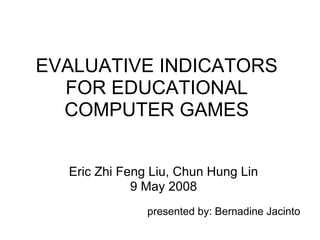 EVALUATIVE INDICATORS
  FOR EDUCATIONAL
  COMPUTER GAMES


  Eric Zhi Feng Liu, Chun Hung Lin
             9 May 2008
               presented by: Bernadine Jacinto
 