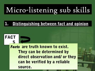 Micro-listening sub skills
1. Distinguishing between fact and opinion


FACT
   S
  Facts are truth known to exist.
      They can be determined by
      direct observation and/ or they
      can be verified by a reliable
      source.
 
