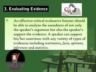 3. Evaluating Evidence

✡   An effective critical evaluative listener should
    be able to analyze the soundness of not only
    the speaker’s argument but also the speaker’s
    support-the evidence. A speaker can support
    his/her assertions with any variety of types of
    evidences including testimonies, facts, opinions,
    inferences and statistics.
 