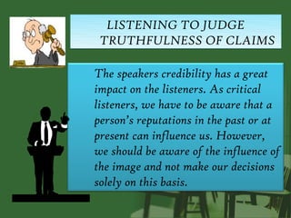 LISTENING TO JUDGE
 TRUTHFULNESS OF CLAIMS

The speakers credibility has a great
impact on the listeners. As critical
listeners, we have to be aware that a
person’s reputations in the past or at
present can influence us. However,
we should be aware of the influence of
the image and not make our decisions
solely on this basis.
 