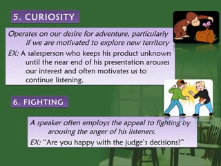 5. CURIOSITY
Operates on our desire for adventure, particularly
     if we are motivated to explore new territory
EX: A salesperson who keeps his product unknown
     until the near end of his presentation arouses
     our interest and often motivates us to
     continue listening.


 6. FIGHTING

      A speaker often employs the appeal to fighting by
           arousing the anger of his listeners.
      EX: “Are you happy with the judge’s decisions?”
 