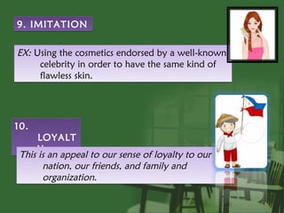 9. IMITATION

EX: Using the cosmetics endorsed by a well-known
     celebrity in order to have the same kind of
     flawless skin.




10.
      LOYALT
      Y
 This is an appeal to our sense of loyalty to our
       nation, our friends, and family and
       organization.
 