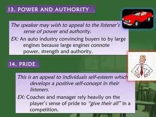 13. POWER AND AUTHORITY


The speaker may wish to appeal to the listener’s
     sense of power and authority.
EX: An auto industry convincing buyers to by large
     engines because large engines connote
     power, strength and authority.

14. PRIDE

  This is an appeal to individuals self-esteem which
        develops a positive self-concept in their
        listeners.
  EX: Coaches and manager rely heavily on the
        player’s sense of pride to “give their all” in a
        competition.
 