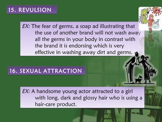 15. REVULSION


    EX: The fear of germs, a soap ad illustrating that
         the use of another brand will not wash away
         all the germs in your body in contrast with
         the brand it is endorsing which is very
         effective in washing away dirt and germs.


16. SEXUAL ATTRACTION


    EX: A handsome young actor attracted to a girl
         with long, dark and glossy hair who is using a
         hair-care product.
 