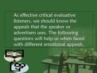 As effective critical evaluative
listeners, we should know the
appeals that the speaker or
advertisers uses. The following
questions will help us when faced
with different emotional appeals.
 