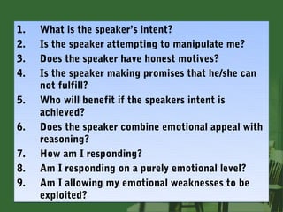 1.   What is the speaker’s intent?
2.   Is the speaker attempting to manipulate me?
3.   Does the speaker have honest motives?
4.   Is the speaker making promises that he/she can
     not fulfill?
5.   Who will benefit if the speakers intent is
     achieved?
6.   Does the speaker combine emotional appeal with
     reasoning?
7.   How am I responding?
8.   Am I responding on a purely emotional level?
9.   Am I allowing my emotional weaknesses to be
     exploited?
 