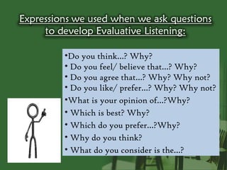 •Do you think…? Why?
• Do you feel/ believe that…? Why?
• Do you agree that…? Why? Why not?
• Do you like/ prefer…? Why? Why not?
•What is your opinion of…?Why?
• Which is best? Why?
• Which do you prefer…?Why?
• Why do you think?
• What do you consider is the…?
 