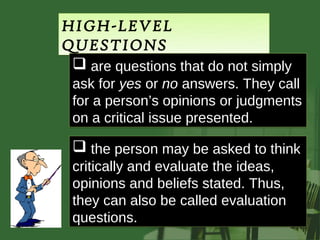 HIGH-LEVEL
QUESTIONS
  are questions that do not simply
 ask for yes or no answers. They call
 for a person’s opinions or judgments
 on a critical issue presented.

  the person may be asked to think
 critically and evaluate the ideas,
 opinions and beliefs stated. Thus,
 they can also be called evaluation
 questions.
 