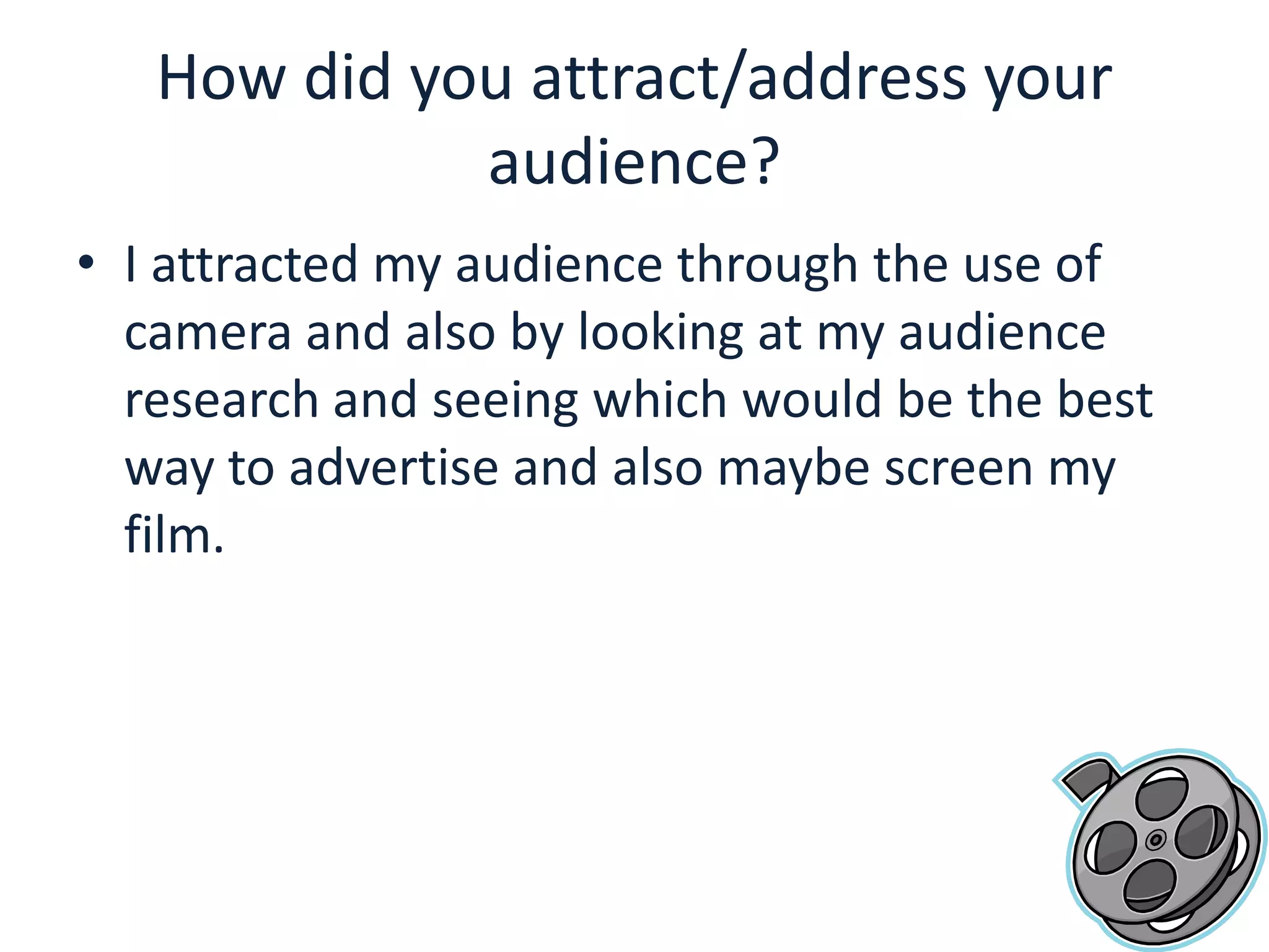 How did you attract/address your audience?I attracted my audience through the use of camera and also by looking at my audience research and seeing which would be the best way to advertise and also maybe screen my film. 