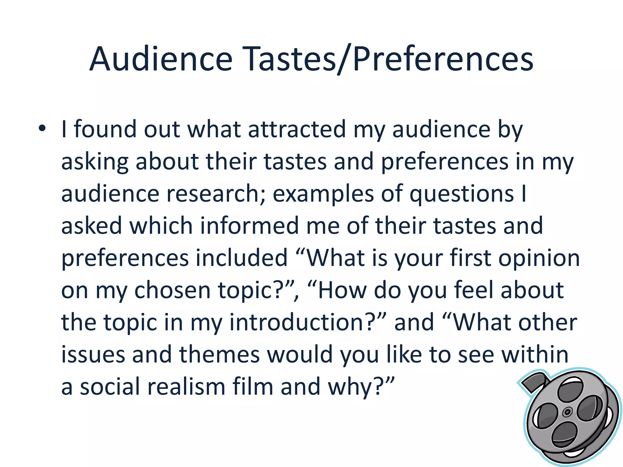 Audience Tastes/PreferencesI found out what attracted my audience by asking about their tastes and preferences in my audience research; examples of questions I asked which informed me of their tastes and preferences included “What is your first opinion on my chosen topic?”, “How do you feel about the topic in my introduction?” and “What other issues and themes would you like to see within a social realism film and why?”