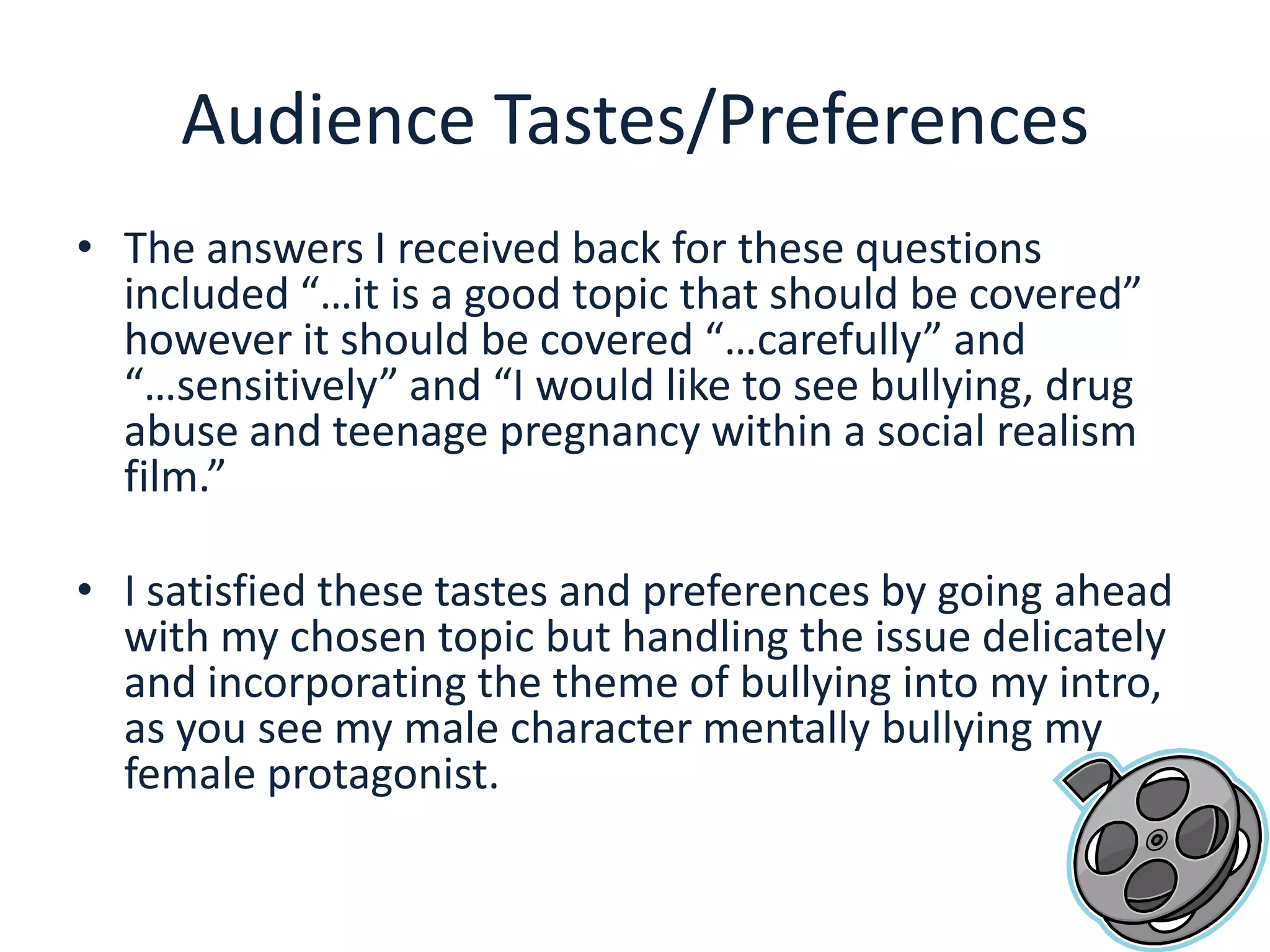 Audience Tastes/PreferencesThe answers I received back for these questions included “…it is a good topic that should be covered” however it should be covered “…carefully” and “…sensitively” and “I would like to see bullying, drug abuse and teenage pregnancy within a social realism film.”I satisfied these tastes and preferences by going ahead with my chosen topic but handling the issue delicately and incorporating the theme of bullying into my intro, as you see my male character mentally bullying my female protagonist.