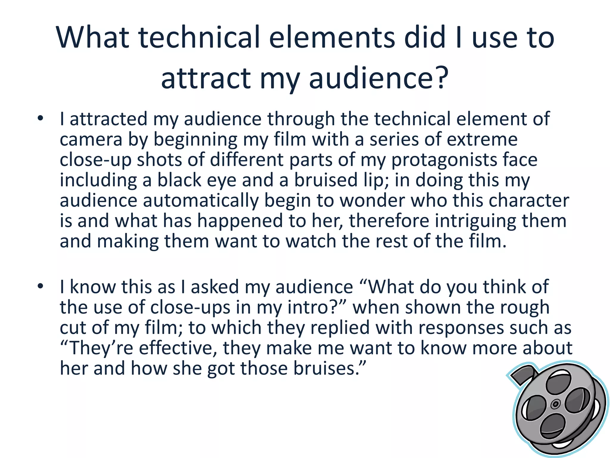 What technical elements did I use to attract my audience?I attracted my audience through the technical element of camera by beginning my film with a series of extreme close-up shots of different parts of my protagonists face including a black eye and a bruised lip; in doing this my audience automatically begin to wonder who this character is and what has happened to her, therefore intriguing them and making them want to watch the rest of the film.I know this as I asked my audience “What do you think of the use of close-ups in my intro?” when shown the rough cut of my film; to which they replied with responses such as “They’re effective, they make me want to know more about her and how she got those bruises.” 