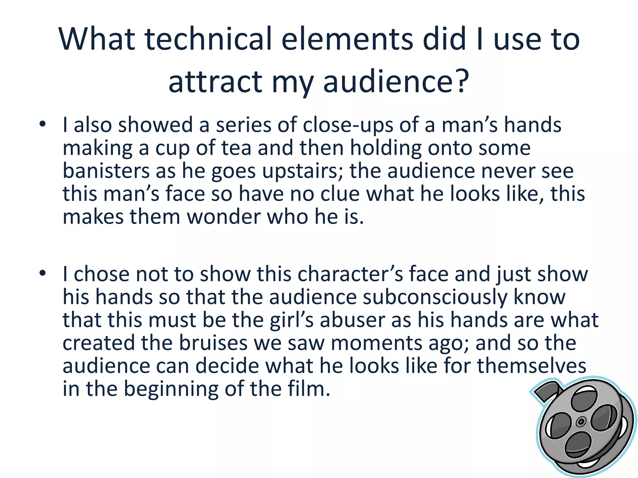 What technical elements did I use to attract my audience?I also showed a series of close-ups of a man’s hands making a cup of tea and then holding onto some banisters as he goes upstairs; the audience never see this man’s face so have no clue what he looks like, this makes them wonder who he is.I chose not to show this character’s face and just show his hands so that the audience subconsciously know that this must be the girl’s abuser as his hands are what created the bruises we saw moments ago; and so the audience can decide what he looks like for themselves in the beginning of the film. 