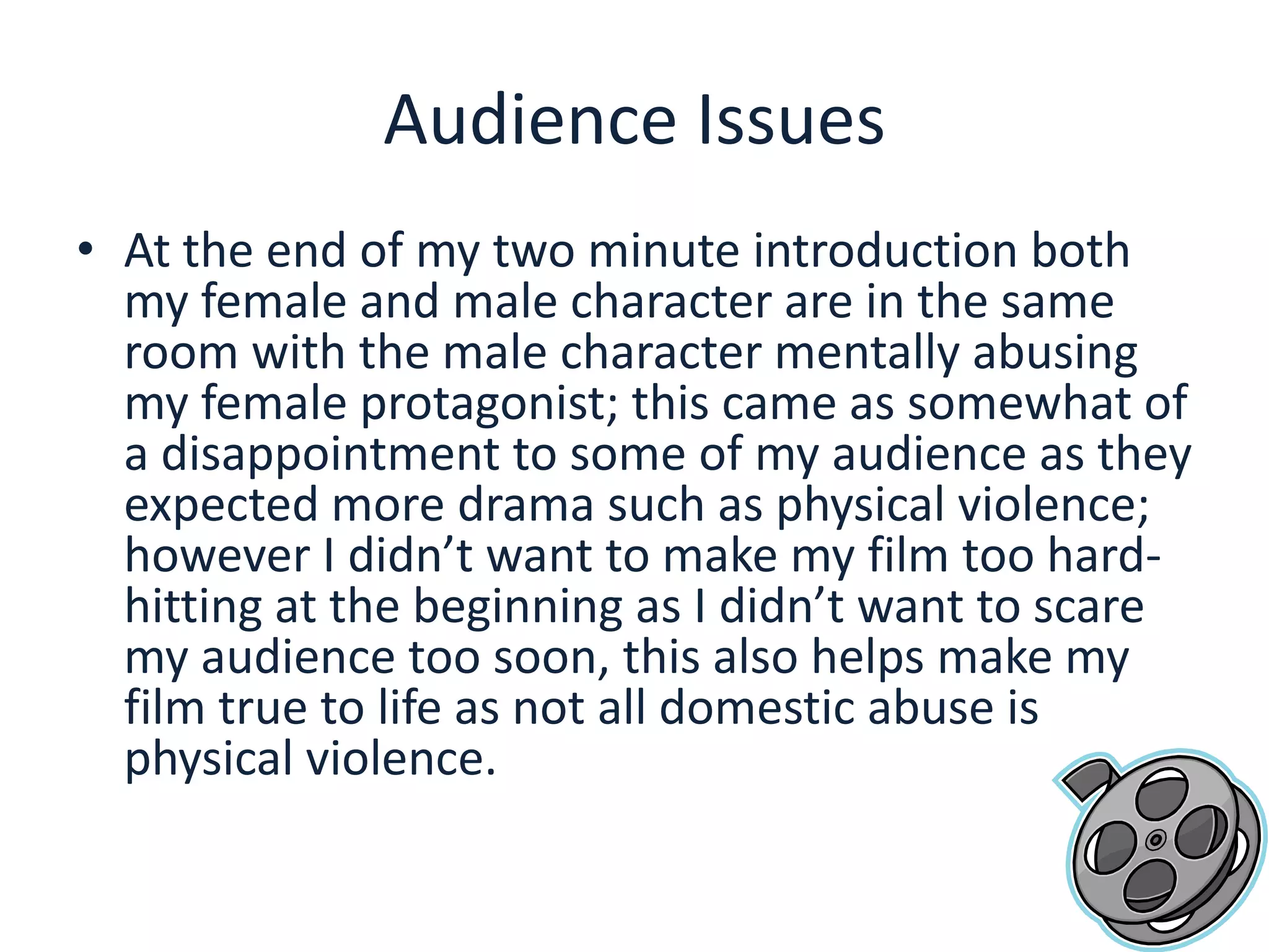 Audience IssuesAt the end of my two minute introduction both my female and male character are in the same room with the male character mentally abusing my female protagonist; this came as somewhat of a disappointment to some of my audience as they expected more drama such as physical violence; however I didn’t want to make my film too hard-hitting at the beginning as I didn’t want to scare my audience too soon, this also helps make my film true to life as not all domestic abuse is physical violence.