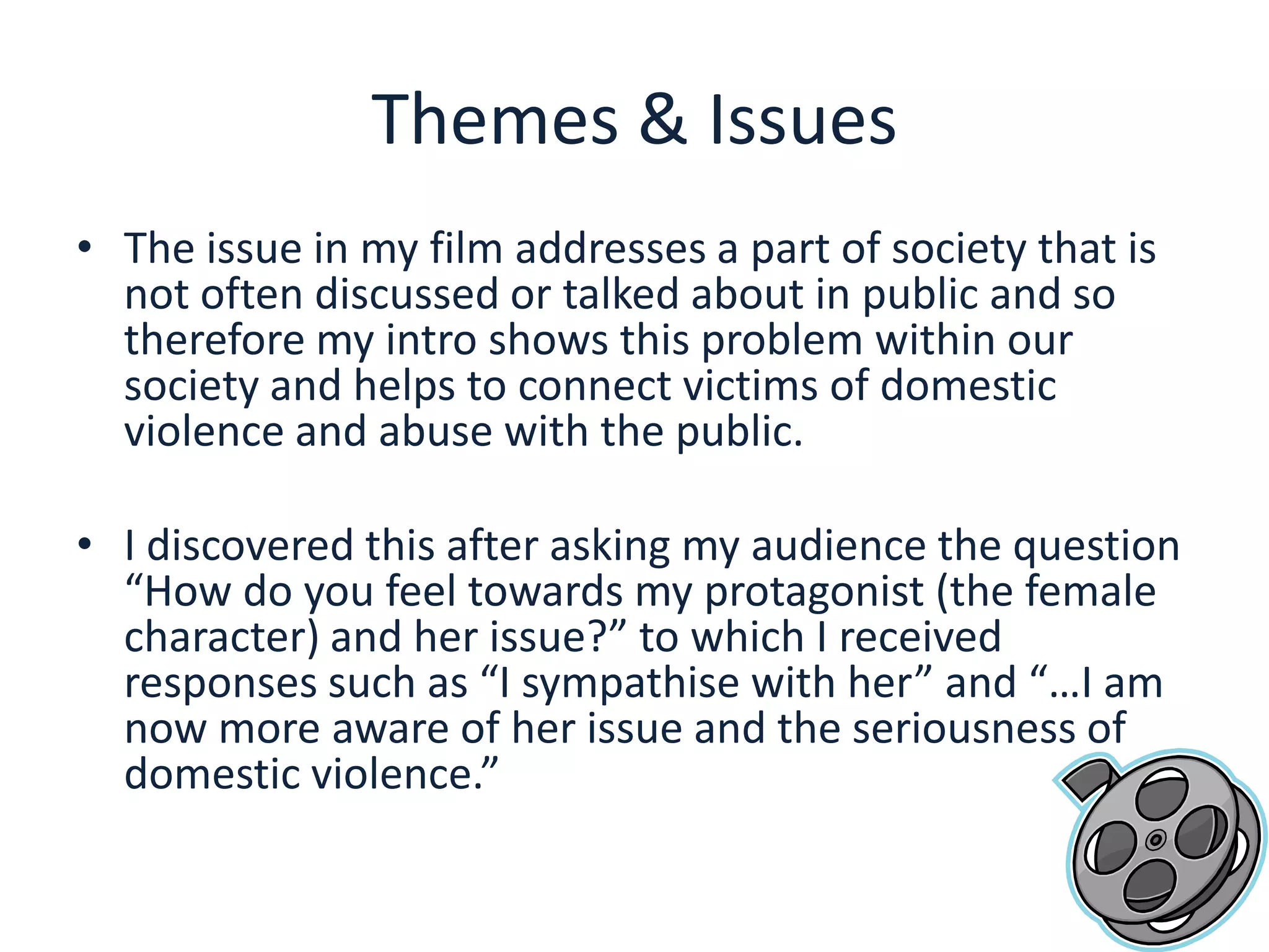 Themes & IssuesThe issue in my film addresses a part of society that is not often discussed or talked about in public and so therefore my intro shows this problem within our society and helps to connect victims of domestic violence and abuse with the public.I discovered this after asking my audience the question “How do you feel towards my protagonist (the female character) and her issue?” to which I received responses such as “I sympathise with her” and “…I am now more aware of her issue and the seriousness of domestic violence.”