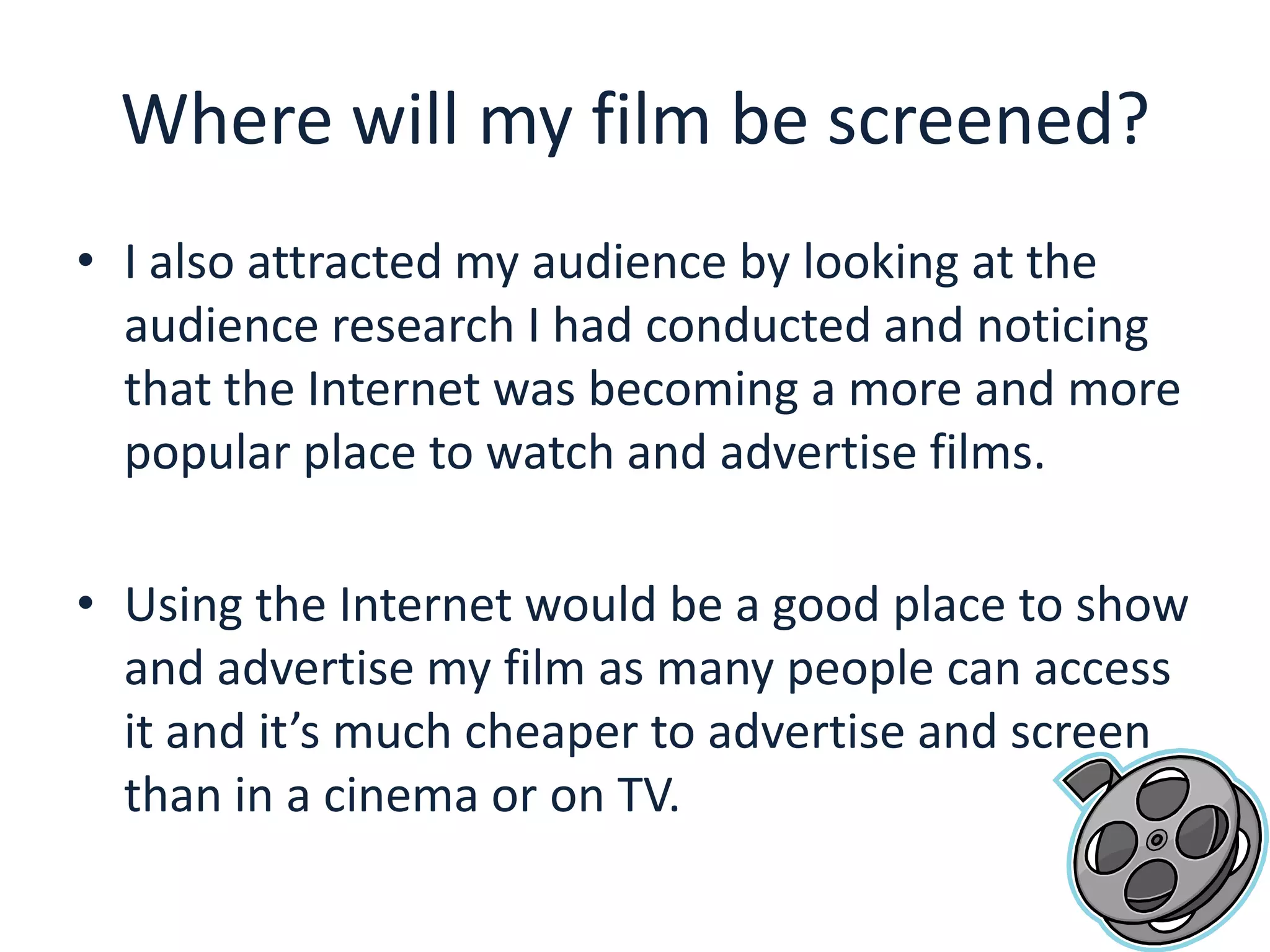 Where will my film be screened?I also attracted my audience by looking at the audience research I had conducted and noticing that the Internet was becoming a more and more popular place to watch and advertise films.Using the Internet would be a good place to show and advertise my film as many people can access it and it’s much cheaper to advertise and screen than in a cinema or on TV. 