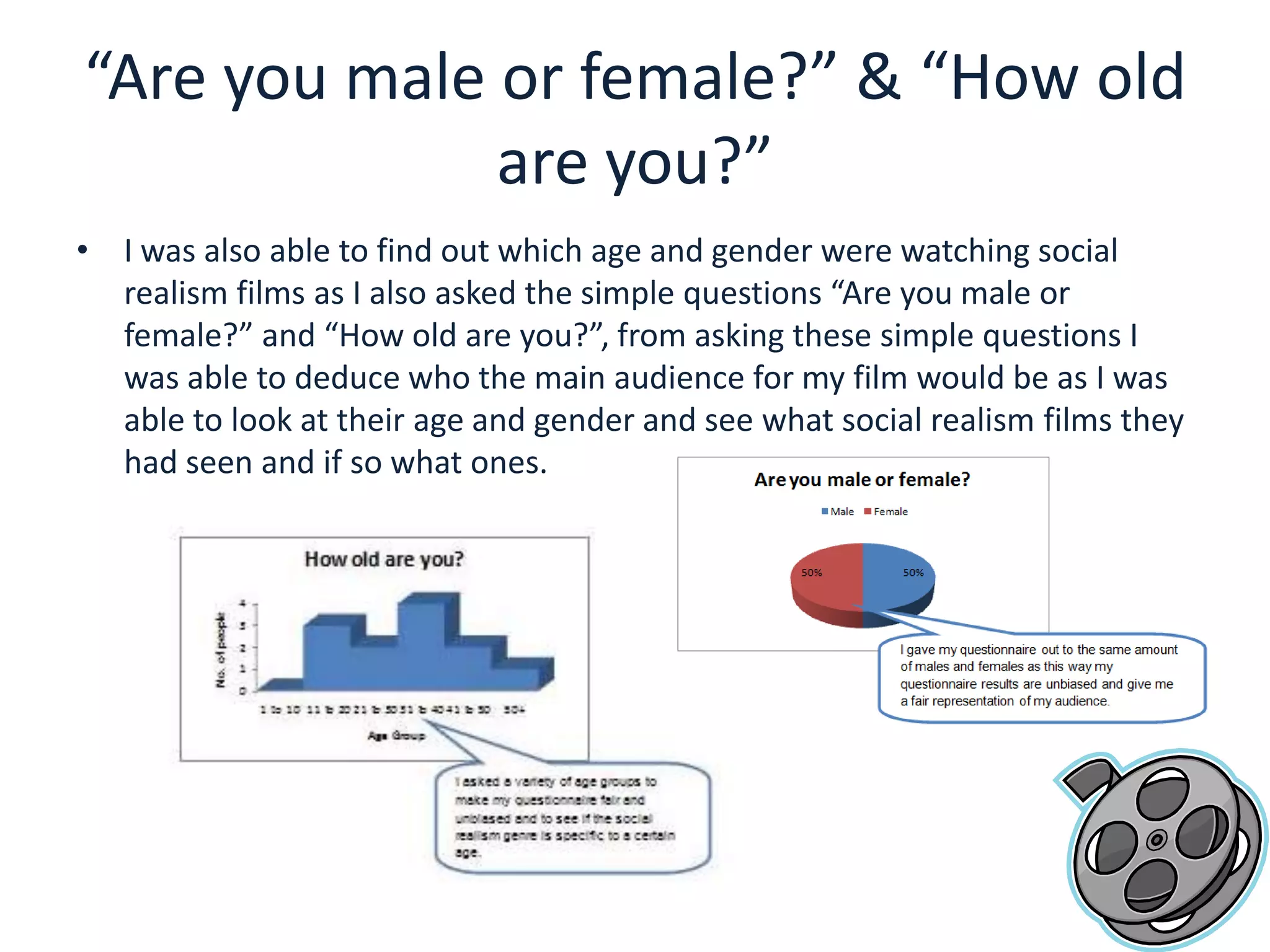 “Are you male or female?” & “How old are you?”I was also able to find out which age and gender were watching social realism films as I also asked the simple questions “Are you male or female?” and “How old are you?”, from asking these simple questions I was able to deduce who the main audience for my film would be as I was able to look at their age and gender and see what social realism films they had seen and if so what ones. 