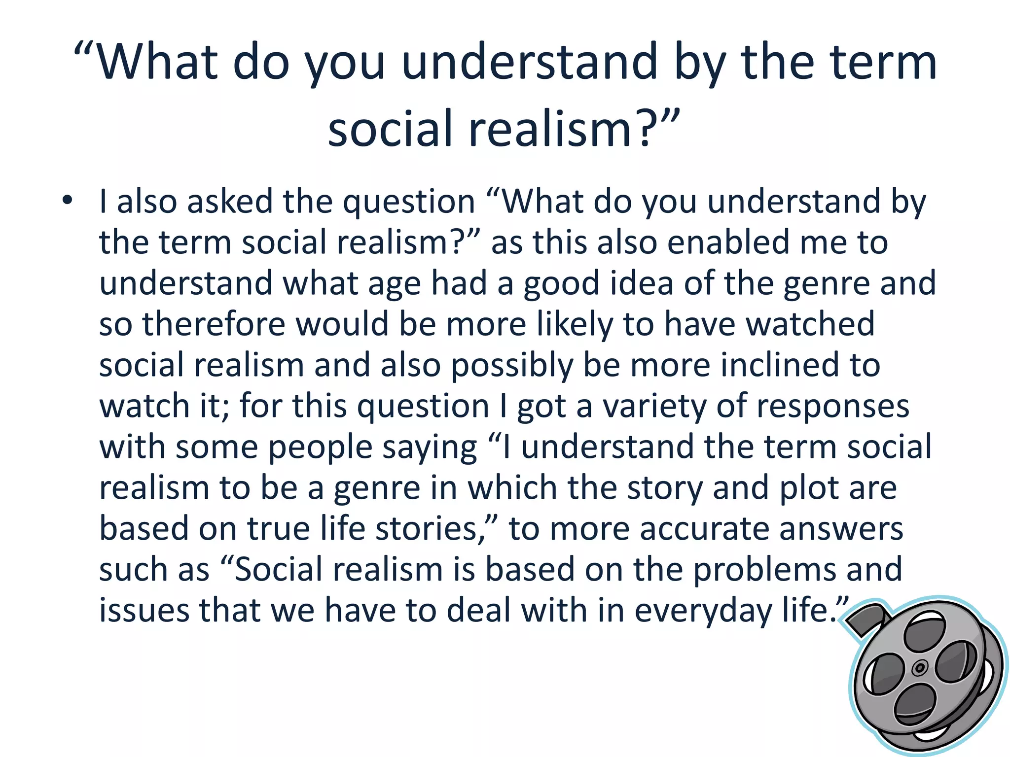 “What do you understand by the term social realism?”I also asked the question “What do you understand by the term social realism?” as this also enabled me to understand what age had a good idea of the genre and so therefore would be more likely to have watched social realism and also possibly be more inclined to watch it; for this question I got a variety of responses with some people saying “I understand the term social realism to be a genre in which the story and plot are based on true life stories,” to more accurate answers such as “Social realism is based on the problems and issues that we have to deal with in everyday life.”