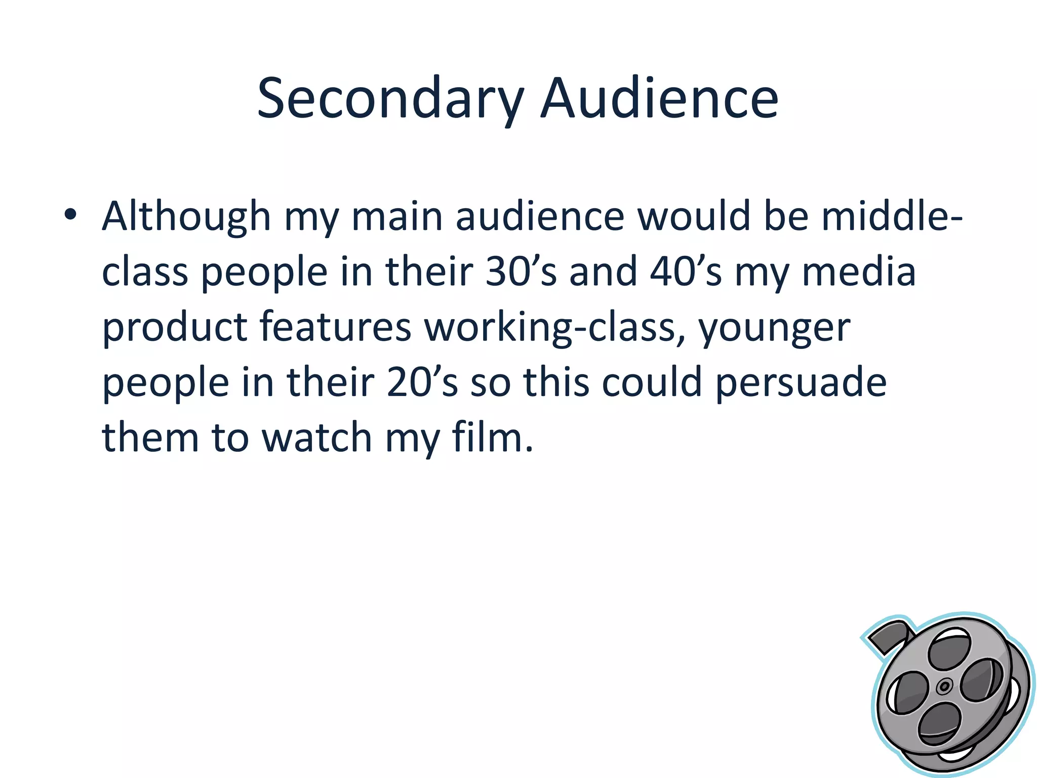 Secondary AudienceAlthough my main audience would be middle-class people in their 30’s and 40’s my media product features working-class, younger people in their 20’s so this could persuade them to watch my film.