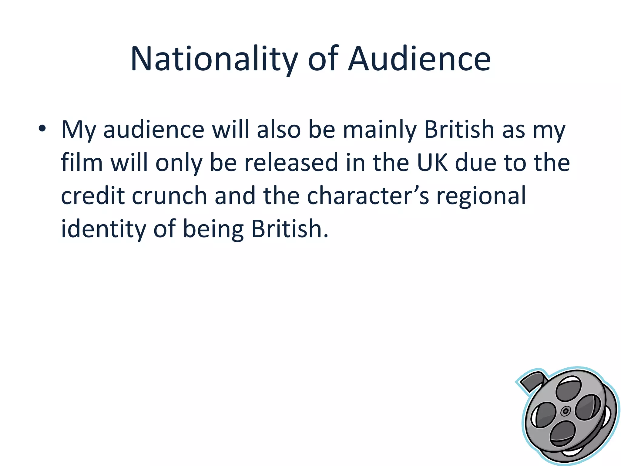 Nationality of AudienceMy audience will also be mainly British as my film will only be released in the UK due to the credit crunch and the character’s regional identity of being British. 