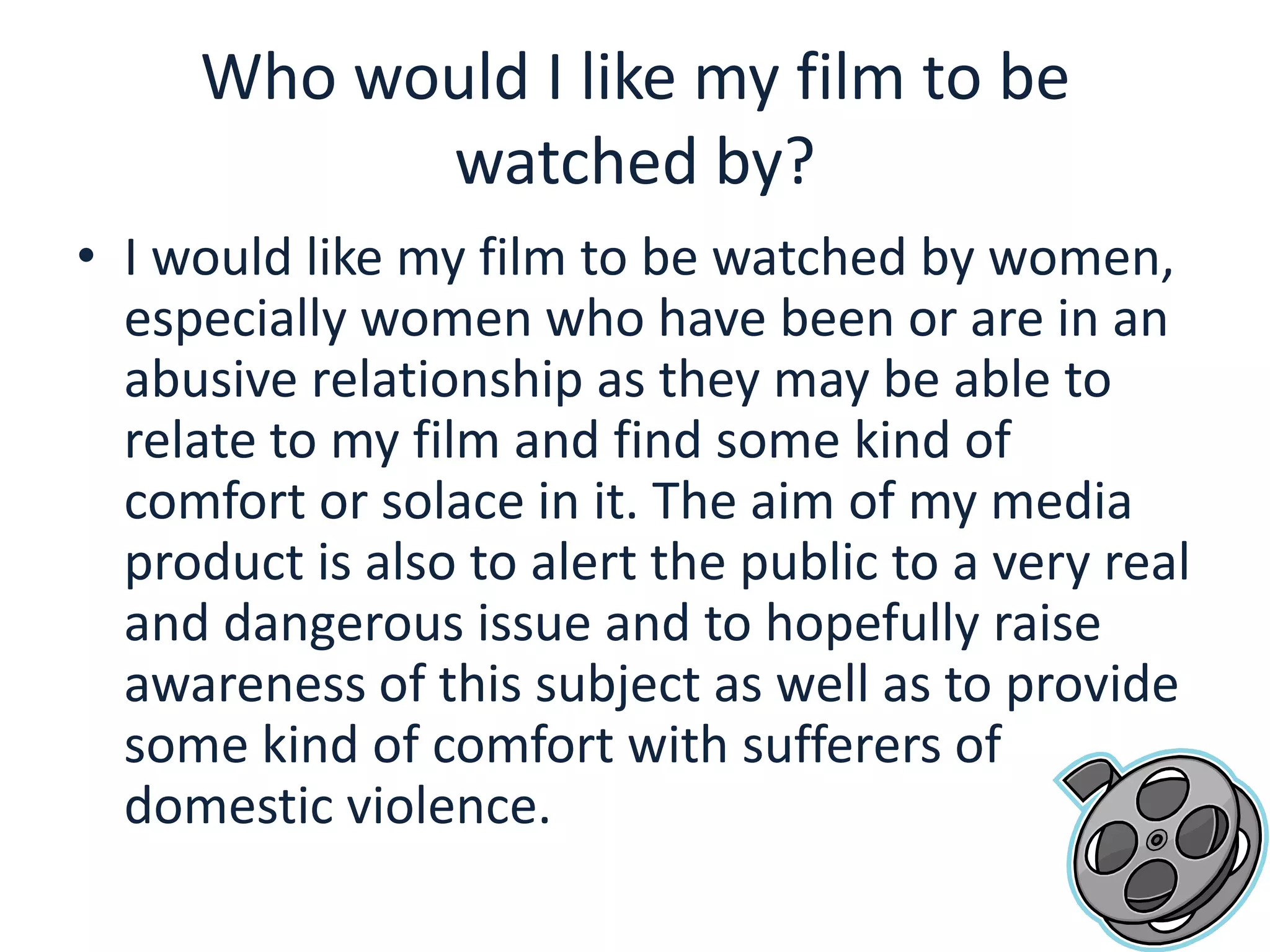 Who would I like my film to be watched by?I would like my film to be watched by women, especially women who have been or are in an abusive relationship as they may be able to relate to my film and find some kind of comfort or solace in it. The aim of my media product is also to alert the public to a very real and dangerous issue and to hopefully raise awareness of this subject as well as to provide some kind of comfort with sufferers of domestic violence.