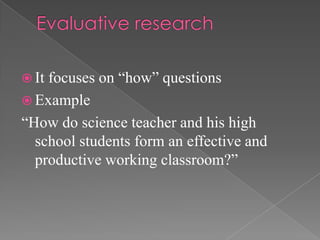  Itfocuses on “how” questions
 Example
“How do science teacher and his high
  school students form an effective and
  productive working classroom?”
 