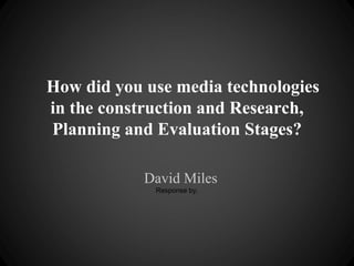 How did you use media technologies
in the construction and Research,
Planning and Evaluation Stages?

            David Miles
             Response by,
 