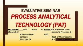 EVALUATIVE SEMINAR
PROCESS ANALYTICAL
TECHNOLOGY (PAT)
1
PRESENTER: Miss Krupa G.
Dharwadkar
M.Pharm (PQA)
Semester I
ROLL NO: 04
GUIDE: Mrs. Rajashree Gude
Associate Professor &
HOD
Dept. of Pharmaceutics
Goa College of Pharmacy
 