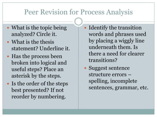 Peer Revision for Process Analysis

 What is the topic being      Identify the transition
  analyzed? Circle it.          words and phrases used
 What is the thesis            by placing a wiggly line
  statement? Underline it.      underneath them. Is
 Has the process been
                                there a need for clearer
  broken into logical and       transitions?
  useful steps? Place an       Suggest sentence
  asterisk by the steps.        structure errors –
 Is the order of the steps
                                spelling, incomplete
  best presented? If not        sentences, grammar, etc.
  reorder by numbering.
 