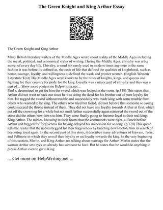 The Green Knight and King Arthur Essay
The Green Knight and King Arthur
Many British literature writers of the Middle Ages wrote about reality of the Middle Ages including
the social, political, and economical styles of writing. During the Middle Ages, chivalry was a big
aspect of every day life. Chivalry, a word not rarely used in modern times anymore in the same
fashion it was before, is defined as, the code of life that defined the qualities of knighthood, such as
honor, courage, loyalty, and willingness to defined the weak and protect women. (English Western
Literature Text) The Middle Ages were known to be the times of knights, kings, and queens and
fighting for their country for pride for the king. Loyalty was a major part of chivalry and thus was a
part of ... Show more content on Helpwriting.net ...
Paul s, determined to get for him the sword which was lodged in the stone. (p.118) This states that
Arthur did not want to back out since he was doing the deed for his brother out of pure loyalty for
him. He tugged the sword without trouble and successfully was made king with some trouble from
others who wanted to be king. The others who tried but failed, did not believe that someone so young
could succeed the throne instead of them. They did not have any loyalty towards Arthur at first, which
put off the crowning for a while but not until Arthur successfully again retrieved the sword out of the
stone did the others bow down to him. They were finally going to become loyal to their real king;
King Arthur. The nobles, knowing in their hearts that the commoners were right, all knelt before
Arthur and begged for forgiveness for having delayed his succession for so long. (p.120) This quote
tells the reader that the nobles begged for their forgiveness by kneeling down before him in search of
becoming loyal again. In the second part of this story, it describes many adventures of Gawain, Torre,
and Pellinore in which they unveil their loyalty or un loyalty towards the king. In the very beginning
of this section, Merlin, and King Arthur are talking about marriage for Arthur. Merlin states that the
woman Arthur sets eyes on already has someone to love. But he states that he would do anything to
please Arthur even to go to King
... Get more on HelpWriting.net ...
 