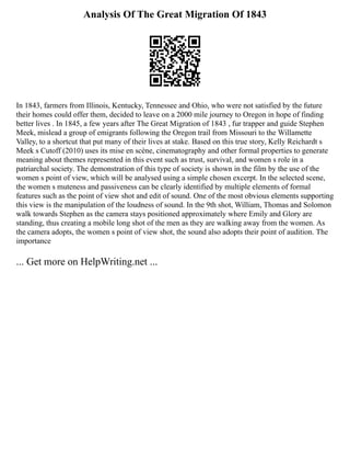 Analysis Of The Great Migration Of 1843
In 1843, farmers from Illinois, Kentucky, Tennessee and Ohio, who were not satisfied by the future
their homes could offer them, decided to leave on a 2000 mile journey to Oregon in hope of finding
better lives . In 1845, a few years after The Great Migration of 1843 , fur trapper and guide Stephen
Meek, mislead a group of emigrants following the Oregon trail from Missouri to the Willamette
Valley, to a shortcut that put many of their lives at stake. Based on this true story, Kelly Reichardt s
Meek s Cutoff (2010) uses its mise en scène, cinematography and other formal properties to generate
meaning about themes represented in this event such as trust, survival, and women s role in a
patriarchal society. The demonstration of this type of society is shown in the film by the use of the
women s point of view, which will be analysed using a simple chosen excerpt. In the selected scene,
the women s muteness and passiveness can be clearly identified by multiple elements of formal
features such as the point of view shot and edit of sound. One of the most obvious elements supporting
this view is the manipulation of the loudness of sound. In the 9th shot, William, Thomas and Solomon
walk towards Stephen as the camera stays positioned approximately where Emily and Glory are
standing, thus creating a mobile long shot of the men as they are walking away from the women. As
the camera adopts, the women s point of view shot, the sound also adopts their point of audition. The
importance
... Get more on HelpWriting.net ...
 