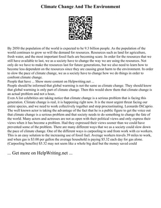 Climate Change And The Environment
By 2050 the population of the world is expected to be 9.3 billion people. As the population of the
world continues to grow so will the demand for resources. Resources such as land for agriculture,
fresh water, and the most important fossil fuels are becoming scare. In order for the resources that we
still have available to last, we as a society have to change the way we are using the resources. Not
only do we have to make the resources last for future generations, but we also need to learn how to
become less dependent on the resources since they are causing great harm to the environment. In order
to slow the pace of climate change, we as a society have to change how we do things in order to
confront climate change.
People that have ... Show more content on Helpwriting.net ...
People should be informed that global warming is not the same as climate change. They should know
that global warming is only part of climate change. Then this would show them that climate change is
an actual problem and not a hoax.
Even A list celebrities are taking notice that climate change is a serious problem that is facing this
generation. Climate change is real, it is happening right now. It is the most urgent threat facing our
entire species, and we need to work collectively together and stop procrastinating. Leonardo DiCaprio.
The well known actor is taking the advantage of the fact that he is a public figure to get the voice out
that climate change is a serious problem and that society needs to do something to change the fate of
the world. Many actors and actresses are not as open with their political views and only express their
views when it has become a problem. Had they expressed their views sooner than we could have
prevented some of the problem. There are many different ways that we as a society could slow down
the pace of climate change. One of the different ways is carpooling to and from work with co workers.
This is an easy solution to the increasing use of fossil fuel. Average workers travels 39 miles to work,
and when gas is $3.00 per gallon the average household is paying $5.32 each day for gas alone.
(Carpooling benefits) $5.32 may not seem like a whole big deal but the money saved could
... Get more on HelpWriting.net ...
 