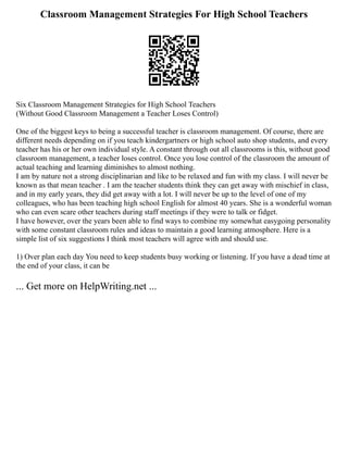 Classroom Management Strategies For High School Teachers
Six Classroom Management Strategies for High School Teachers
(Without Good Classroom Management a Teacher Loses Control)
One of the biggest keys to being a successful teacher is classroom management. Of course, there are
different needs depending on if you teach kindergartners or high school auto shop students, and every
teacher has his or her own individual style. A constant through out all classrooms is this, without good
classroom management, a teacher loses control. Once you lose control of the classroom the amount of
actual teaching and learning diminishes to almost nothing.
I am by nature not a strong disciplinarian and like to be relaxed and fun with my class. I will never be
known as that mean teacher . I am the teacher students think they can get away with mischief in class,
and in my early years, they did get away with a lot. I will never be up to the level of one of my
colleagues, who has been teaching high school English for almost 40 years. She is a wonderful woman
who can even scare other teachers during staff meetings if they were to talk or fidget.
I have however, over the years been able to find ways to combine my somewhat easygoing personality
with some constant classroom rules and ideas to maintain a good learning atmosphere. Here is a
simple list of six suggestions I think most teachers will agree with and should use.
1) Over plan each day You need to keep students busy working or listening. If you have a dead time at
the end of your class, it can be
... Get more on HelpWriting.net ...
 