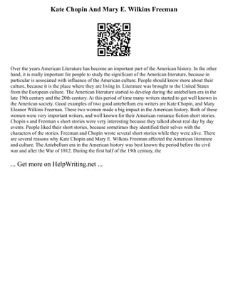Kate Chopin And Mary E. Wilkins Freeman
Over the years American Literature has become an important part of the American history. In the other
hand, it is really important for people to study the significant of the American literature, because in
particular is associated with influence of the American culture. People should know more about their
culture, because it is the place where they are living in. Literature was brought to the United States
from the European culture. The American literature started to develop during the antebellum era in the
late 19th century and the 20th century. At this period of time many writers started to get well known in
the American society. Good examples of two good antebellum era writers are Kate Chopin, and Mary
Eleanor Wilkins Freeman. These two women made a big impact in the American history. Both of these
women were very important writers, and well known for their American romance fiction short stories.
Chopin s and Freeman s short stories were very interesting because they talked about real day by day
events. People liked their short stories, because sometimes they identified their selves with the
characters of the stories. Freeman and Chopin wrote several short stories while they were alive. There
are several reasons why Kate Chopin and Mary E. Wilkins Freeman affected the American literature
and culture. The Antebellum era in the American history was best known the period before the civil
war and after the War of 1812. During the first half of the 19th century, the
... Get more on HelpWriting.net ...
 