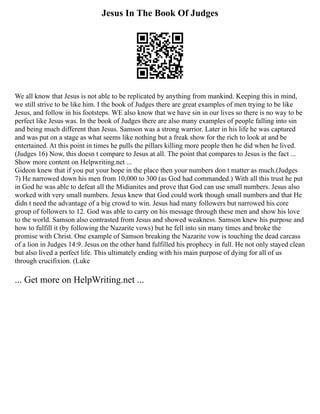 Jesus In The Book Of Judges
We all know that Jesus is not able to be replicated by anything from mankind. Keeping this in mind,
we still strive to be like him. I the book of Judges there are great examples of men trying to be like
Jesus, and follow in his footsteps. WE also know that we have sin in our lives so there is no way to be
perfect like Jesus was. In the book of Judges there are also many examples of people falling into sin
and being much different than Jesus. Samson was a strong warrior. Later in his life he was captured
and was put on a stage as what seems like nothing but a freak show for the rich to look at and be
entertained. At this point in times he pulls the pillars killing more people then he did when he lived.
(Judges 16) Now, this doesn t compare to Jesus at all. The point that compares to Jesus is the fact ...
Show more content on Helpwriting.net ...
Gideon knew that if you put your hope in the place then your numbers don t matter as much.(Judges
7) He narrowed down his men from 10,000 to 300 (as God had commanded.) With all this trust he put
in God he was able to defeat all the Midianites and prove that God can use small numbers. Jesus also
worked with very small numbers. Jesus knew that God could work though small numbers and that He
didn t need the advantage of a big crowd to win. Jesus had many followers but narrowed his core
group of followers to 12. God was able to carry on his message through these men and show his love
to the world. Samson also contrasted from Jesus and showed weakness. Samson knew his purpose and
how to fulfill it (by following the Nazarite vows) but he fell into sin many times and broke the
promise with Christ. One example of Samson breaking the Nazarite vow is touching the dead carcass
of a lion in Judges 14:9. Jesus on the other hand fulfilled his prophecy in full. He not only stayed clean
but also lived a perfect life. This ultimately ending with his main purpose of dying for all of us
through crucifixion. (Luke
... Get more on HelpWriting.net ...
 