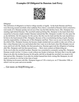 Examples Of Obligated In Dunstan And Percy
Obligated
This definition of obligated is to bind or oblige morally or legally . In the book Dunstan and Percy
were throwing around snowballs when suddenly Percy threw a snowball at Dunstan which contained a
rock inside of it. Dunstan quickly moved out of the way but little did they know, Mrs. Dempster was
standing right behind Dunstan. The snowball ended up hitting Mrs. Dempster in the head which then
caused her to become simple minded. Dunstan realized that Mrs. Dempster wouldn t live the same life
as she did before. He felt response for this action, like this was his fault and that the rock should have
hit him in the head instead of Mrs. Dempster. Because of his overwhelming feeling of guilt, Dunstan
took the responsibility of taking care of Mrs.Dempster and Paul. There was no one to look after Paul,
the child of Mrs. Dempster because she became simple minded and was unable to take care of him, so
that s when Dunstan took over and looked after him. Later on in the book when Mrs.Dempter moved
away and lived with Ms. Burtha who then passed away, Dunstan again took the obligation of looking
after Mrs. Dumpster until she then passed away. ... Show more content on Helpwriting.net ...
In the novel after the snowball incident. Dunstan was committed to constantly seeing Mrs. Dempster.
Dunstan would visit her 3 4 times a week without any breaks in between. He knew that it was the right
thing to do after the incident because he felt guilty and felt as though the snowball was meant to hit
him and not Mrs. Dempster. Even after his mother banned him from visiting Mrs Dempster, he still
made it a priority to visit her in her time of need.
My lifelong involvement with Mrs. Dempster began at 5:58 o clock p.m. on 27 December 1908, at
which I was ten years and seven months
... Get more on HelpWriting.net ...
 