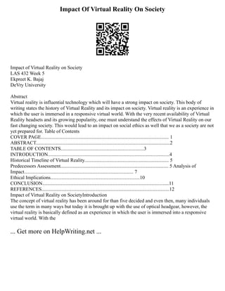 Impact Of Virtual Reality On Society
Impact of Virtual Reality on Society
LAS 432 Week 5
Ekpreet K. Bajaj
DeVry University
Abstract
Virtual reality is influential technology which will have a strong impact on society. This body of
writing states the history of Virtual Reality and its impact on society. Virtual reality is an experience in
which the user is immersed in a responsive virtual world. With the very recent availability of Virtual
Reality headsets and its growing popularity, one must understand the effects of Virtual Reality on our
fast changing society. This would lead to an impact on social ethics as well that we as a society are not
yet prepared for. Table of Contents
COVER PAGE....................................................................................................... 1
ABSTRACT............................................................................................................2
TABLE OF CONTENTS...................................................................3
INTRODUCTION..................................................................................................4
Historical Timeline of Virtual Reality.................................................................... 5
Predecessors Assessment....................................................................................... 5 Analysis of
Impact........................................................................................ 7
Ethical Implications........................................................................10
CONCLUSION......................................................................................................11
REFERENCES.......................................................................................................12
Impact of Virtual Reality on SocietyIntroduction
The concept of virtual reality has been around for than five decided and even then, many individuals
use the term in many ways but today it is brought up with the use of optical headgear, however, the
virtual reality is basically defined as an experience in which the user is immersed into a responsive
virtual world. With the
... Get more on HelpWriting.net ...
 