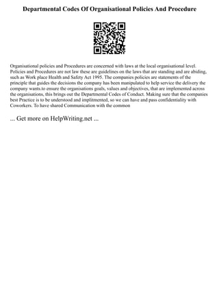 Departmental Codes Of Organisational Policies And Procedure
Organisational policies and Procedures are concerned with laws at the local organisational level.
Policies and Procedures are not law these are guidelines on the laws that are standing and are abiding,
such as Work place Health and Safety Act 1995. The companies policies are statements of the
principle that guides the decisions the company has been manipulated to help service the delivery the
company wants.to ensure the organisations goals, values and objectives, that are implemented across
the organisations, this brings out the Departmental Codes of Conduct. Making sure that the companies
best Practice is to be understood and implitmented, so we can have and pass confidentiality with
Coworkers. To have shared Communication with the common
... Get more on HelpWriting.net ...
 