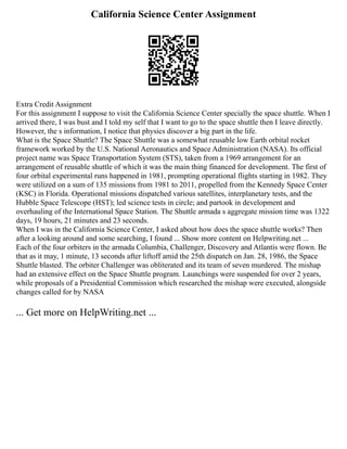 California Science Center Assignment
Extra Credit Assignment
For this assignment I suppose to visit the California Science Center specially the space shuttle. When I
arrived there, I was bust and I told my self that I want to go to the space shuttle then I leave directly.
However, the s information, I notice that physics discover a big part in the life.
What is the Space Shuttle? The Space Shuttle was a somewhat reusable low Earth orbital rocket
framework worked by the U.S. National Aeronautics and Space Administration (NASA). Its official
project name was Space Transportation System (STS), taken from a 1969 arrangement for an
arrangement of reusable shuttle of which it was the main thing financed for development. The first of
four orbital experimental runs happened in 1981, prompting operational flights starting in 1982. They
were utilized on a sum of 135 missions from 1981 to 2011, propelled from the Kennedy Space Center
(KSC) in Florida. Operational missions dispatched various satellites, interplanetary tests, and the
Hubble Space Telescope (HST); led science tests in circle; and partook in development and
overhauling of the International Space Station. The Shuttle armada s aggregate mission time was 1322
days, 19 hours, 21 minutes and 23 seconds.
When I was in the California Science Center, I asked about how does the space shuttle works? Then
after a looking around and some searching, I found ... Show more content on Helpwriting.net ...
Each of the four orbiters in the armada Columbia, Challenger, Discovery and Atlantis were flown. Be
that as it may, 1 minute, 13 seconds after liftoff amid the 25th dispatch on Jan. 28, 1986, the Space
Shuttle blasted. The orbiter Challenger was obliterated and its team of seven murdered. The mishap
had an extensive effect on the Space Shuttle program. Launchings were suspended for over 2 years,
while proposals of a Presidential Commission which researched the mishap were executed, alongside
changes called for by NASA
... Get more on HelpWriting.net ...
 