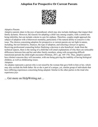 Adoption For Prospective Or Current Parents
Adoptive Parents
Adoptive parents share in the joys of parenthood, which may also include challenges that impact their
family dynamic. However, the reasons for adopting a child vary among couples, with a central one
being infertility, but can include a desire to care for orphans. Therefore, couples might approach the
subject of adoption with a bittersweet mentality, particularly if the natural ability to conceive is the
issue. The choices concerning adoption for prospective or current parents are not light in nature,
including, but not limited to, finances, the type of adoption, and selecting a lawyer or agency.
Receiving professional counseling before finalizing a decision is also beneficial. Aside from the
technical aspects, there is the raising of a child that will entail explanations of why there are noticeable
differences between him and her and other family members, along with recognizing difficult
transitional periods the child might encounter (Pertman, 2011, pp. 169 170). Thus, adoptive parents
have distinct concerns they will encounter, with one being grieving the inability of having biological
children, as well as childrearing issues.
Adoptees
An adoptee represents a person who is not raised by the woman that gave birth to him or her, which
may also exclude the birth father. He or she is part of a unique, yet, similar group of individuals that
have differing experiences concerning being adopted. Similar to the other parties in the triad who
experience joys
... Get more on HelpWriting.net ...
 