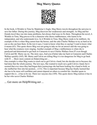 Meg Murry Quotes
In the book, A Wrinkle in Time by Madeleine L Engle, Meg Murry travels throughout the universe to
save her father. During this journey, Meg discovers her weaknesses and strengths. As Meg and her
friends travel they run into many problems, but always find ways to fix them. Throughout the novel, A
Wrinkle in Time, Meg proves to be a character who shows stubbornness, who learns to be
independent, and who understands love. In A Wrinkle in Time, Meg Murry tends to be stubborn. An
example of this is when Meg cannot hear the horses, and she asks Charles Wallace to try as hard as he
can so she can hear them. In the text it says, I want to know what they re saying! I want to know what
it means (63). This quote shows Meg was not going to take no for an answer and she was going to
hear what the creatures were singing. Another example of Meg s stubbornness is when she is
paralysed and determined to get back to Camazotz to save Charles Wallace from IT even though
Calvin and Mr. Murry say no. The story says, And you d better take me back to Camazotz and Charles
Wallace quickly (165). Mr. Murry and Calvin are telling Meg it is too dangerous for Meg to go back
with IT. ... Show more content on Helpwriting.net ...
One example is when Meg wants to reach out to get Calvin s hand, but she decides not to because she
had done that the whole journey. The text says, She wanted to reach out a grab Calvin s hand, but it
seemed that ever since they had begun their journeyings she had been looking for a hand to hold, so
she stuffed her fists into her pockets... (131). This is important because Meg has finally learned that
she has to be more self confident and cannot depend on others to comfort her. Another quote to
support this is ...it has to be me. There isn t anyone else (189). This quote shows Meg realizes it has to
be her who saves Charles Wallace
... Get more on HelpWriting.net ...
 