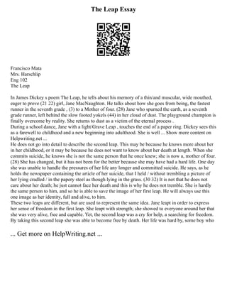 The Leap Essay
Francisco Mata
Mrs. Harschlip
Eng 102
The Leap
In James Dickey s poem The Leap, he tells about his memory of a thin/and muscular, wide mouthed,
eager to prove (21 22) girl, Jane MacNaughton. He talks about how she goes from being, the fastest
runner in the seventh grade , (3) to a Mother of four. (28) Jane who spurned the earth, as a seventh
grade runner, left behind the slow footed yokels (44) in her cloud of dust. The playground champion is
finally overcome by reality. She returns to dust as a victim of the eternal process .
During a school dance, Jane with a light/Grave Leap , touches the end of a paper ring. Dickey sees this
as a farewell to childhood and a new beginning into adulthood. She is well ... Show more content on
Helpwriting.net ...
He does not go into detail to describe the second leap. This may be because he knows more about her
in her childhood, or it may be because he does not want to know about her death at length. When she
commits suicide, he knows she is not the same person that he once knew; she is now a, mother of four.
(28) She has changed, but it has not been for the better because she may have had a hard life. One day
she was unable to handle the pressures of her life any longer and committed suicide. He says, as he
holds the newspaper containing the article of her suicide, that I held / without trembling a picture of
her lying cradled / in the papery steel as though lying in the grass. (30 32) It is not that he does not
care about her death; he just cannot face her death and this is why he does not tremble. She is hardly
the same person to him, and so he is able to save the image of her first leap. He will always use this
one image as her identity, full and alive, to him.
These two leaps are different, but are used to represent the same idea. Jane leapt in order to express
her sense of freedom in the first leap. She leapt with strength; she showed to everyone around her that
she was very alive, free and capable. Yet, the second leap was a cry for help, a searching for freedom.
By taking this second leap she was able to become free by death. Her life was hard by, some boy who
... Get more on HelpWriting.net ...
 
