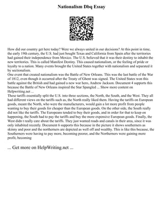Nationalism Dbq Essay
How did our country get here today? Were we always united in our decisions? At this point in time,
the early 19th century, the U.S. had just bought Texas and California from Spain after the territories
had gained their independence from Mexico. The U.S. believed that it was their destiny to inhabit the
new territories. This is called Manifest Destiny. This caused nationalism, or the feeling of pride or
loyalty to a nation. Many events brought the United States together with nationalism and separated it
by sectionalism.
One event that created nationalism was the Battle of New Orleans. This was the last battle of the War
of 1812, even though it occurred after the Treaty of Ghent was signed. The United States won this
battle against the British and had gained a new war hero, Andrew Jackson. Document 4 supports this
because the Battle of New Orleans inspired the Star Spangled ... Show more content on
Helpwriting.net ...
These tariffs essentially split the U.S. into three sections, the North, the South, and the West. They all
had different views on the tariffs such as, the North really liked them. Having the tariffs on European
goods, meant the North, who were the manufacturers, would gain a lot more profit from people
wanting to buy their goods for cheaper than the European goods. On the other side, the South really
did not like the tariffs. The Europeans tended to buy their goods, and in order for that to keep on
happening, the South had to pay the tariffs and buy the more expensive European goods. Finally, the
West didn t really care about the tariffs. They just wanted roads and canals in their area, since it was
only inhabited recently. Document 6 supports this because in the picture it shows southerners as
skinny and poor and the northerners are depicted as well off and wealthy. This is like this because, the
Southerners were having to pay more, becoming poorer, and the Northerners were gaining more
profit, becoming
... Get more on HelpWriting.net ...
 