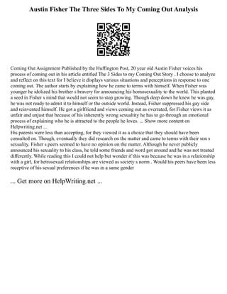 Austin Fisher The Three Sides To My Coming Out Analysis
Coming Out Assignment Published by the Huffington Post, 20 year old Austin Fisher voices his
process of coming out in his article entitled The 3 Sides to my Coming Out Story . I choose to analyze
and reflect on this text for I believe it displays various situations and perceptions in response to one
coming out. The author starts by explaining how he came to terms with himself. When Fisher was
younger he idolized his brother s bravery for announcing his homosexuality to the world. This planted
a seed in Fisher s mind that would not seem to stop growing. Though deep down he knew he was gay,
he was not ready to admit it to himself or the outside world. Instead, Fisher suppressed his gay side
and reinvented himself. He got a girlfriend and views coming out as overrated, for Fisher views it as
unfair and unjust that because of his inherently wrong sexualtity he has to go through an emotional
process of explaining who he is attracted to the people he loves. ... Show more content on
Helpwriting.net ...
His parents were less than accepting, for they viewed it as a choice that they should have been
consulted on. Though, eventually they did research on the matter and came to terms with their son s
sexuality. Fisher s peers seemed to have no opinion on the matter. Although he never publicly
announced his sexuality to his class, he told some friends and word got around and he was not treated
differently. While reading this I could not help but wonder if this was because he was in a relationship
with a girl, for hetrosexual relationships are viewed as society s norm . Would his peers have been less
receptive of his sexual preferences if he was in a same gender
... Get more on HelpWriting.net ...
 