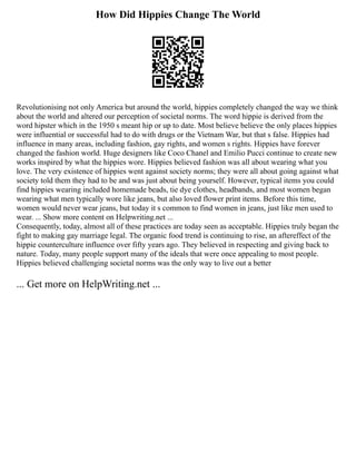How Did Hippies Change The World
Revolutionising not only America but around the world, hippies completely changed the way we think
about the world and altered our perception of societal norms. The word hippie is derived from the
word hipster which in the 1950 s meant hip or up to date. Most believe believe the only places hippies
were influential or successful had to do with drugs or the Vietnam War, but that s false. Hippies had
influence in many areas, including fashion, gay rights, and women s rights. Hippies have forever
changed the fashion world. Huge designers like Coco Chanel and Emilio Pucci continue to create new
works inspired by what the hippies wore. Hippies believed fashion was all about wearing what you
love. The very existence of hippies went against society norms; they were all about going against what
society told them they had to be and was just about being yourself. However, typical items you could
find hippies wearing included homemade beads, tie dye clothes, headbands, and most women began
wearing what men typically wore like jeans, but also loved flower print items. Before this time,
women would never wear jeans, but today it s common to find women in jeans, just like men used to
wear. ... Show more content on Helpwriting.net ...
Consequently, today, almost all of these practices are today seen as acceptable. Hippies truly began the
fight to making gay marriage legal. The organic food trend is continuing to rise, an aftereffect of the
hippie counterculture influence over fifty years ago. They believed in respecting and giving back to
nature. Today, many people support many of the ideals that were once appealing to most people.
Hippies believed challenging societal norms was the only way to live out a better
... Get more on HelpWriting.net ...
 