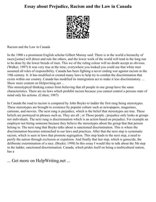 Essay about Prejudice, Racism and the Law in Canada
Racism and the Law in Canada
In the 1900 s a prominent English scholar Gilbert Murray said: There is in the world a hierarchy of
races;[some] will direct and rule the others, and the lower work of the world will tend in the long run
to be done by the lower breeds of men. This we of the ruling colour will no doubt accept as obvious.
(Walker; 1997) It was very true at the time; everywhere you looked you could see that white men
assumed all roles of responsibility. Canada has been fighting a never ending war against racism in the
19th century. It. It has modified or created many laws to help try to combat the discrimination that
exists within our country. Canada has modified its immigration act to make it less discriminatory. ...
Show more content on Helpwriting.net ...
This stereotypical thinking comes from believing that all people in one group have the same
characteristics. There are no laws which prohibit racism because you cannot control a persons state of
mind only his actions. (Cohen; 1987)
In Canada the road to racism is compared by John Boyko to ladder the first rung being stereotypes.
These stereotypes are brought to existence by popular culture such as newspapers, magazines,
cartoons, and movies. The next rung is prejudice, which is the belief that stereotypes are true. These
beliefs are portrayed in phrases such as, They are all ; or Those people ; prejudice only looks at groups
not individuals. The next rung is discrimination which is an action based on prejudice. For example an
employer not hiring someone because they believe the stereotypes about the group that that person
belong to. The next rung that Boyko talks about is sanctioned discrimination. This is where the
discrimination becomes entrenched in our laws and practices. After that the next step is systematic
racism, which is seen in laws that promote segregation. This step leads to the next step, a need to
purify the nation through exclusion or expulsion. And finally that last step, which is genocide, the
deliberate extermination of a race. (Boyko; 1998) In this essay I would like to talk about the 5th step
in the ladder, sanctioned discrimination. Canada, which prides itself on being a multicultural nation,
has a
... Get more on HelpWriting.net ...
 