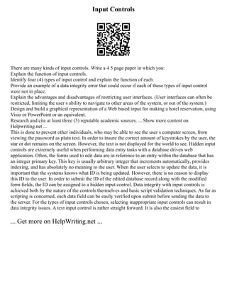 Input Controls
There are many kinds of input controls. Write a 4 5 page paper in which you:
Explain the function of input controls.
Identify four (4) types of input control and explain the function of each.
Provide an example of a data integrity error that could occur if each of these types of input control
were not in place.
Explain the advantages and disadvantages of restricting user interfaces. (User interfaces can often be
restricted, limiting the user s ability to navigate to other areas of the system, or out of the system.)
Design and build a graphical representation of a Web based input for making a hotel reservation, using
Visio or PowerPoint or an equivalent.
Research and cite at least three (3) reputable academic sources. ... Show more content on
Helpwriting.net ...
This is done to prevent other individuals, who may be able to see the user s computer screen, from
viewing the password as plain text. In order to insure the correct amount of keystrokes by the user, the
star or dot remains on the screen. However, the text is not displayed for the world to see. Hidden input
controls are extremely useful when performing data entry tasks with a database driven web
application. Often, the forms used to edit data are in reference to an entry within the database that has
an integer primary key. This key is usually arbitrary integer that increments automatically, provides
indexing, and has absolutely no meaning to the user. When the user selects to update the data, it is
important that the systems knows what ID is being updated. However, there is no reason to display
this ID to the user. In order to submit the ID of the edited database record along with the modified
form fields, the ID can be assigned to a hidden input control. Data integrity with input controls is
achieved both by the nature of the controls themselves and basic script validation techniques. As far as
scripting is concerned, each data field can be easily verified upon submit before sending the data to
the server. For the types of input controls chosen, selecting inappropriate input controls can result in
data integrity issues. A text input control is rather straight forward. It is also the easiest field to
... Get more on HelpWriting.net ...
 